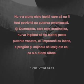 1 Corinteni 10:13 - Nu v-a ajuns nicio ispită care să nu fi fost potrivită cu puterea omenească. Și Dumnezeu, care este credincios, nu va îngădui să fiți ispitiți peste puterile voastre, ci, împreună cu ispita, a pregătit și mijlocul să ieșiți din ea, ca s-o puteți răbda.