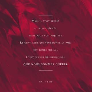 Ésaïe 53:4-5 - Pourtant, ce sont nos maladies qu’il supportait,
c’est de notre souffrance qu’il s’était chargé.
Et nous, nous pensions :
c’est Dieu qui le punit de cette façon,
c’est Dieu qui le frappe et l’abaisse.
Mais il était blessé à cause de nos fautes,
il était écrasé à cause de nos péchés.
La punition qui nous donne la paix
est tombée sur lui.
Et c’est par ses blessures
que nous sommes guéris.