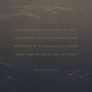 Ephesians 3:20-21 - With God’s power working in us, God can do much, much more than anything we can ask or imagine. To him be glory in the church and in Christ Jesus for all time, forever and ever. Amen.