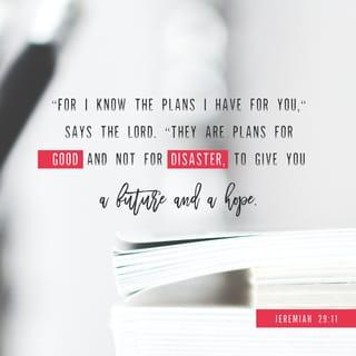 Jeremiah 29:11-14 - For I know the plans I have for you, declares the LORD, plans for welfare and not for evil, to give you a future and a hope. Then you will call upon me and come and pray to me, and I will hear you. You will seek me and find me, when you seek me with all your heart. I will be found by you, declares the LORD, and I will restore your fortunes and gather you from all the nations and all the places where I have driven you, declares the LORD, and I will bring you back to the place from which I sent you into exile.