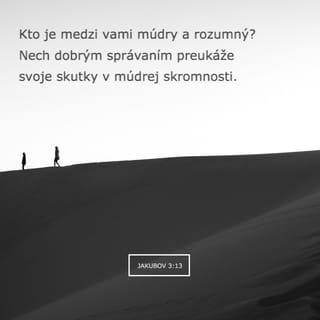 Jakubov 3:13-18 - Kto je medzi vami múdry a rozumný? Nech dobrým správaním preukáže svoje skutky v múdrej tichosti. Ak však máte v srdci horkú závisť a neznášanlivosť, nevychvaľujte sa a neluhajte proti pravde. To nie je múdrosť prichádzajúca zhora, ale prízemná, telesná a diabolská. Veď kde je závisť a neznášanlivosť, tam je nepokoj a všetko možné zlo. No múdrosť, ktorá prichádza zhora, je predovšetkým čistá, potom pokojamilovná, vľúdna, ústretová, plná milosrdenstva a dobrého ovocia, bez predsudkov a bez pokrytectva. A ovocie spravodlivosti sa rozsieva v pokoji tým, čo šíria pokoj.