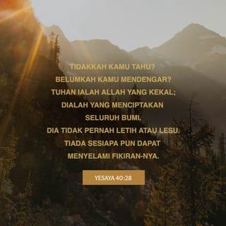 YESAYA 40:28-31 - Tidakkah kamu tahu? Belumkah kamu mendengar?
TUHAN ialah Allah yang kekal;
Dialah yang menciptakan seluruh bumi.
Dia tidak pernah letih atau lesu.
Tiada sesiapa pun dapat menyelami fikiran-Nya.
Dia menguatkan orang yang lemah,
dan memberikan kekuatan kepada orang yang tidak berdaya.
Orang muda pun menjadi letih dan lesu;
anak muda pun jatuh kerana keletihan.
Tetapi orang yang berharap kepada TUHAN
akan mendapat kekuatan baru.
Mereka seperti burung rajawali,
yang terbang tinggi dengan kekuatan sayapnya.
Mereka akan berlari dan tidak lelah;
mereka akan berjalan dan tidak menjadi lemah.