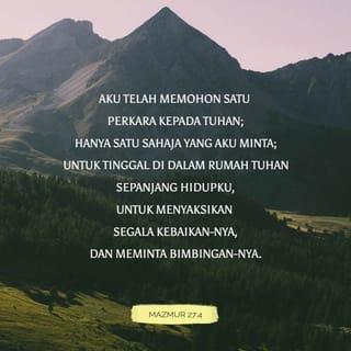 MAZMUR 27:4-9 - Aku telah memohon satu perkara kepada TUHAN;
hanya satu sahaja yang aku minta;
untuk tinggal di dalam Rumah TUHAN sepanjang hidupku,
untuk menyaksikan segala kebaikan-Nya,
dan meminta bimbingan-Nya.
Pada masa kesusahan Dia akan melindungi aku;
Dia akan menjaga aku supaya selamat di dalam Rumah-Nya,
dan menempatkan aku di atas gunung batu.
Maka aku akan mengalahkan semua musuh di sekelilingku.
Dengan sorakan gembira aku akan mempersembahkan korban di dalam Rumah-Nya;
aku akan menyanyi dan memuji TUHAN.

Dengarlah aku, ya TUHAN, apabila aku berseru kepada-Mu.
Kasihanilah aku dan jawablah aku!
Hatiku berkata, “Marilah menyembah Dia.”
Aku segera datang, ya TUHAN;
janganlah sembunyikan diri-Mu daripadaku.