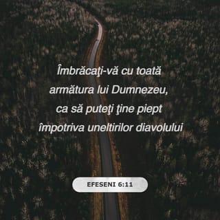 Efeseni 6:10-18 - Încolo, fraților, întăriți-vă în Domnul și în puterea tăriei Lui. Îmbrăcați-vă cu toată armătura lui Dumnezeu, ca să puteți ține piept împotriva uneltirilor diavolului. Căci noi n-avem de luptat împotriva cărnii și sângelui, ci împotriva căpeteniilor, împotriva domniilor, împotriva stăpânitorilor întunericului acestui veac, împotriva duhurilor răutății care sunt în locurile cerești. De aceea, luați toată armătura lui Dumnezeu, ca să vă puteți împotrivi în ziua cea rea și să rămâneți în picioare după ce veți fi biruit totul. Stați gata dar, având mijlocul încins cu adevărul, îmbrăcați cu platoșa neprihănirii, având picioarele încălțate cu râvna Evangheliei păcii. Pe deasupra tuturor acestora, luați scutul credinței cu care veți putea stinge toate săgețile arzătoare ale celui rău. Luați și coiful mântuirii și sabia Duhului, care este Cuvântul lui Dumnezeu. Faceți în toată vremea, prin Duhul, tot felul de rugăciuni și cereri. Vegheați la aceasta cu toată stăruința și rugăciune pentru toți sfinții