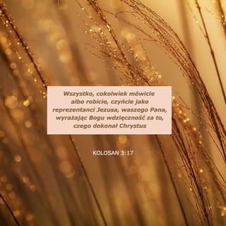 Kolosan 3:16-17 - Niech was przepełnia Słowo Chrystusa: Z całą mądrością nauczajcie i napominajcie jedni drugich przez psalmy, hymny, pieśni płynące z natchnienia; wdzięczni Bogu śpiewajcie w waszych sercach. I wszystko, cokolwiek czynicie, w słowie lub konkretnym działaniu, czyńcie w imieniu Pana Jezusa, dziękując przez Niego Bogu Ojcu.