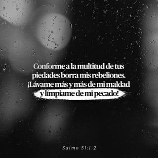 Salmos 51:1-5 - Ten piedad de mí, oh Dios, conforme a tu misericordia;
Conforme a la multitud de tus piedades borra mis rebeliones.
Lávame más y más de mi maldad,
Y límpiame de mi pecado.

Porque yo reconozco mis rebeliones,
Y mi pecado está siempre delante de mí.
Contra ti, contra ti solo he pecado,
Y he hecho lo malo delante de tus ojos;
Para que seas reconocido justo en tu palabra,
Y tenido por puro en tu juicio.
He aquí, en maldad he sido formado,
Y en pecado me concibió mi madre.