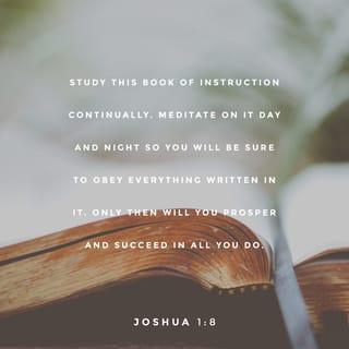 Joshua 1:8-10 - Study this Book of Instruction continually. Meditate on it day and night so you will be sure to obey everything written in it. Only then will you prosper and succeed in all you do. This is my command—be strong and courageous! Do not be afraid or discouraged. For the LORD your God is with you wherever you go.”

Joshua then commanded the officers of Israel