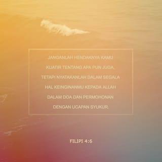 Filipi 4:6-7 - Janganlah khawatir mengenai apa pun. Dalam segala hal, berdoalah dan ajukanlah permintaanmu kepada Allah. Apa yang kalian perlukan, beritahukanlah itu selalu kepada Allah dengan mengucap terima kasih. Maka sejahtera dari Allah yang tidak mungkin dapat dimengerti manusia, akan menjaga hati dan pikiranmu yang sudah bersatu dengan Kristus Yesus.