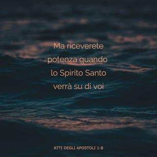 FATTI DEGLI APOSTOLI 1:8 - Ma voi riceverete la virtù dello Spirito Santo, il qual verrà sopra voi; e mi sarete testimoni, e in Gerusalemme, e in tutta la Giudea, e in Samaria, infino all'estremità della terra.