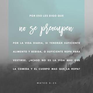 San Mateo 6:25-33 - »Por lo tanto les digo: No se preocupen por su vida, ni por qué comerán o qué beberán; ni con qué cubrirán su cuerpo. ¿Acaso no vale más la vida que el alimento, y el cuerpo más que el vestido?
Miren las aves del cielo, que no siembran, ni cosechan, ni recogen en graneros, y el Padre celestial las alimenta. ¿Acaso no valen ustedes mucho más que ellas?
¿Y quién de ustedes, por mucho que lo intente, puede añadir medio metro a su estatura?
¿Y por qué se preocupan por el vestido? Observen cómo crecen los lirios del campo: no trabajan ni hilan,
y aun así ni el mismo Salomón, con toda su gloria, se vistió como uno de ellos.
Pues si Dios viste así a la hierba, que hoy está en el campo y mañana se echa en el horno, ¿no hará mucho más por ustedes, hombres de poca fe?
Por lo tanto, no se preocupen ni se pregunten: “¿Qué comeremos, o qué beberemos, o qué vestiremos?”
Porque la gente anda tras todo esto, pero su Padre celestial sabe que ustedes tienen necesidad de todas estas cosas.
Por lo tanto, busquen primeramente el reino de Dios y su justicia, y todas estas cosas les serán añadidas.