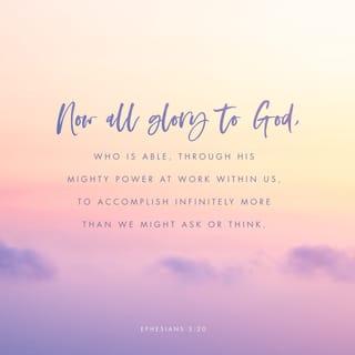 Ephesians 3:20-21 - With God’s power working in us, God can do much, much more than anything we can ask or imagine. To him be glory in the church and in Christ Jesus for all time, forever and ever. Amen.