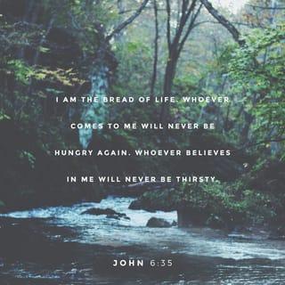 John 6:35 - Jesus replied, “I am the bread of life. Whoever comes to me will never be hungry again. Whoever believes in me will never be thirsty.