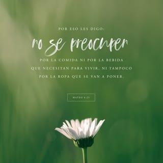 San Mateo 6:25-33 - »Por lo tanto les digo: No se preocupen por su vida, ni por qué comerán o qué beberán; ni con qué cubrirán su cuerpo. ¿Acaso no vale más la vida que el alimento, y el cuerpo más que el vestido?
Miren las aves del cielo, que no siembran, ni cosechan, ni recogen en graneros, y el Padre celestial las alimenta. ¿Acaso no valen ustedes mucho más que ellas?
¿Y quién de ustedes, por mucho que lo intente, puede añadir medio metro a su estatura?
¿Y por qué se preocupan por el vestido? Observen cómo crecen los lirios del campo: no trabajan ni hilan,
y aun así ni el mismo Salomón, con toda su gloria, se vistió como uno de ellos.
Pues si Dios viste así a la hierba, que hoy está en el campo y mañana se echa en el horno, ¿no hará mucho más por ustedes, hombres de poca fe?
Por lo tanto, no se preocupen ni se pregunten: “¿Qué comeremos, o qué beberemos, o qué vestiremos?”
Porque la gente anda tras todo esto, pero su Padre celestial sabe que ustedes tienen necesidad de todas estas cosas.
Por lo tanto, busquen primeramente el reino de Dios y su justicia, y todas estas cosas les serán añadidas.