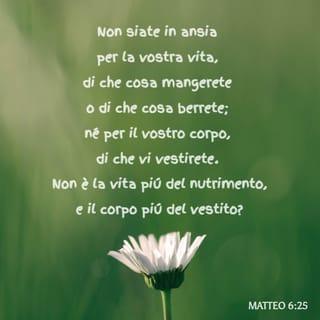 Vangelo secondo Matteo 6:24-34 - Nessuno può servire due padroni; perché o odierà l’uno e amerà l’altro, o avrà riguardo per l’uno e disprezzo per l’altro. Voi non potete servire Dio e Mammona.

«Perciò vi dico: non siate in ansia per la vostra vita, di che cosa mangerete {o di che cosa berrete}; né per il vostro corpo, di che vi vestirete. Non è la vita più del nutrimento e il corpo più del vestito? Guardate gli uccelli del cielo: non seminano, non mietono, non raccolgono in granai, e il Padre vostro celeste li nutre. Non valete voi molto più di loro? E chi di voi può, con la propria ansietà, aggiungere un’ora sola alla durata della sua vita? E perché siete così ansiosi per il vestire? Osservate come crescono i gigli della campagna: essi non faticano e non filano; eppure io vi dico che neanche Salomone, con tutta la sua gloria, si vestì come uno di loro. Ora se Dio veste in questa maniera l’erba dei campi che oggi è, e domani è gettata nel forno, non farà molto di più per voi, o gente di poca fede? Non siate dunque in ansia, dicendo: “Che mangeremo? Che berremo? Di che ci vestiremo?” Perché sono i pagani che ricercano tutte queste cose; il Padre vostro celeste, infatti, sa che avete bisogno di tutte queste cose. Cercate prima il regno {di Dio} e la sua giustizia, e tutte queste cose vi saranno date in più. Non siate dunque in ansia per il domani, perché il domani si preoccuperà di se stesso. Basta a ciascun giorno il suo affanno.