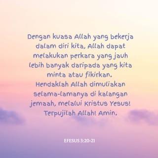 EFESUS 3:20-21 - Dengan kuasa Allah yang bekerja dalam diri kita, Allah dapat melakukan perkara yang jauh lebih banyak daripada yang kita minta atau fikirkan. Hendaklah Allah dimuliakan selama-lamanya di kalangan jemaah, melalui Kristus Yesus! Terpujilah Allah! Amin.