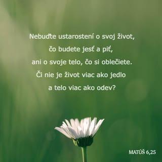 Matúš 6:25-34 - Preto vám hovorím: Nebuďte ustarostení o svoj život, čo budete jesť a piť, ani o svoje telo, čo si oblečiete. Či nie je život viac ako jedlo a telo viac ako odev? Pozrite sa na nebeské vtáky: nesejú ani nežnú, ani nezhromažďujú obilie do sýpok, a váš nebeský Otec ich živí. Či vy nie ste oveľa viac ako ony? A kto z vás si môže svojou ustarostenosťou predĺžiť život čo len o jediný lakeť? A prečo ste takí ustarostení o oblečenie? Pozorujte poľné ľalie, ako rastú: nenamáhajú sa ani nepradú. No hovorím vám: Ani Šalamún sa v celej svojej sláve neobliekal tak ako hociktorá z nich. Keď teda Boh takto oblieka trávu na poli, ktorá dnes je a zajtra ju hodia do pece, či neoblečie oveľa skôr vás, vy maloverní? Nehovorte teda ustarostene: Čo budeme jesť? Čo budeme piť? Čo si oblečieme? Veď toto všetko zháňajú pohania; a váš nebeský Otec predsa vie, že to všetko potrebujete. Hľadajte však najprv Božie kráľovstvo a jeho spravodlivosť a toto všetko sa vám pridá. Nebuďte teda ustarostení o zajtrajšok, lebo zajtrajšok sa o seba postará. Každý deň má dosť vlastného trápenia.