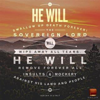 Isaiah 25:6-8 - But here on this mountain, GOD-of-the-Angel-Armies
will throw a feast for all the people of the world,
A feast of the finest foods, a feast with vintage wines,
a feast of seven courses, a feast lavish with gourmet desserts.
And here on this mountain, GOD will banish
the pall of doom hanging over all peoples,
The shadow of doom darkening all nations.
Yes, he’ll banish death forever.
And GOD will wipe the tears from every face.
He’ll remove every sign of disgrace
From his people, wherever they are.
Yes! GOD says so!