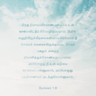 யோசு 1:8 - இந்த நியாயப்பிரமாண புத்தகம் உன் வாயைவிட்டுப் பிரியாமல் இருப்பதாக; இதில் எழுதியிருக்கிறவைகளின்படியெல்லாம் நீ செய்ய கவனமாக இருக்கும்படி, இரவும் பகலும் அதைத் தியானித்துக்கொண்டிருப்பாயாக; அப்பொழுது நீ உன் வழியை வாய்க்கச்செய்வாய், அப்பொழுது புத்திமானாகவும் நடந்துகொள்ளுவாய்.