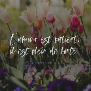 1 Corinthiens 13:4-8 - L’amour est patient, l’amour rend service. Il n’est pas jaloux, il ne se vante pas, il ne se gonfle pas d’orgueil. L’amour ne fait rien de honteux. Il ne cherche pas son intérêt, il ne se met pas en colère, il ne se souvient pas du mal. Il ne se réjouit pas de l’injustice, mais il se réjouit de la vérité. L’amour excuse tout, il croit tout, il espère tout, il supporte tout.
L’amour ne disparaît jamais. Les paroles dites au nom de Dieu s’arrêteront, le don de parler en langues inconnues disparaîtra, la connaissance finira.