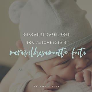 Salmos 139:14-18 - Eu te louvo porque me fizeste de modo assombroso e admirável.
As tuas obras são maravilhosas!
Sei disso muito bem.
Os meus ossos não estavam escondidos de ti
quando em secreto fui formado
e entretecido nas profundezas da terra.
Os teus olhos viram o meu embrião;
todos os dias determinados para mim
foram escritos no teu livro antes de qualquer um deles existir.
Como são preciosos para mim os teus pensamentos, ó Deus!
Como é grande a soma deles!
Se eu os contasse,
seriam mais do que os grãos de areia.
Se terminasse de contá‑los,
eu ainda estaria contigo.