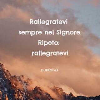 Lettera ai Filippesi 4:4-9 - Rallegratevi sempre nel Signore. Ripeto: rallegratevi.
La vostra mansuetudine sia nota a tutti gli uomini. Il Signore è vicino. Non angustiatevi di nulla, ma in ogni cosa fate conoscere le vostre richieste a Dio in preghiere e suppliche, accompagnate da ringraziamenti. E la pace di Dio, che supera ogni intelligenza, custodirà i vostri cuori e i vostri pensieri in Cristo Gesù.
Quindi, fratelli, tutte le cose vere, tutte le cose onorevoli, tutte le cose giuste, tutte le cose pure, tutte le cose amabili, tutte le cose di buona fama, quelle in cui è qualche virtù e qualche lode, siano oggetto dei vostri pensieri. Le cose che avete imparate, ricevute, udite da me e viste in me, fatele; e il Dio della pace sarà con voi.