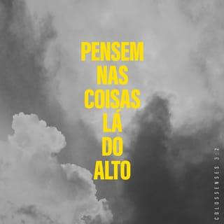 Colossenses 3:1-17 - Vocês foram ressuscitados com Cristo. Portanto, ponham o seu interesse nas coisas que são do céu, onde Cristo está sentado ao lado direito de Deus. Pensem nas coisas lá do alto e não nas que são aqui da terra. Porque vocês já morreram, e a vida de vocês está escondida com Cristo, que está unido com Deus. Cristo é a verdadeira vida de vocês, e, quando ele aparecer, vocês aparecerão com ele e tomarão parte na sua glória.

Portanto, matem os desejos deste mundo que agem em vocês, isto é, a imoralidade sexual, a indecência, as paixões más, os maus desejos e a cobiça, porque a cobiça é um tipo de idolatria. Pois é por causa dessas coisas que o castigo de Deus cairá sobre os que não lhe obedecem. Antigamente a vida de vocês era dominada por esses desejos, e vocês viviam de acordo com eles.
Mas agora livrem-se de tudo isto: da raiva, da paixão e dos sentimentos de ódio. E que não saia da boca de vocês nenhum insulto e nenhuma conversa indecente. Não mintam uns para os outros, pois vocês já deixaram de lado a natureza velha com os seus costumes e se vestiram com uma nova natureza. Essa natureza é a nova pessoa que Deus, o seu criador, está sempre renovando para que ela se torne parecida com ele, a fim de fazer com que vocês o conheçam completamente. Como resultado disso, já não existem mais judeus e não judeus, circuncidados e não circuncidados, não civilizados, selvagens, escravos ou pessoas livres, mas Cristo é tudo e está em todos.
Vocês são o povo de Deus. Ele os amou e os escolheu para serem dele. Portanto, vistam-se de misericórdia, de bondade, de humildade, de delicadeza e de paciência. Não fiquem irritados uns com os outros e perdoem uns aos outros, caso alguém tenha alguma queixa contra outra pessoa. Assim como o Senhor perdoou vocês, perdoem uns aos outros. E, acima de tudo, tenham amor, pois o amor une perfeitamente todas as coisas. E que a paz que Cristo dá dirija vocês nas suas decisões, pois foi para essa paz que Deus os chamou a fim de formarem um só corpo. E sejam agradecidos. Que a mensagem de Cristo, com toda a sua riqueza, viva no coração de vocês! Ensinem e instruam uns aos outros com toda a sabedoria. Cantem salmos, hinos e canções espirituais; louvem a Deus, com gratidão no coração. E tudo o que vocês fizerem ou disserem, façam em nome do Senhor Jesus e por meio dele agradeçam a Deus, o Pai.