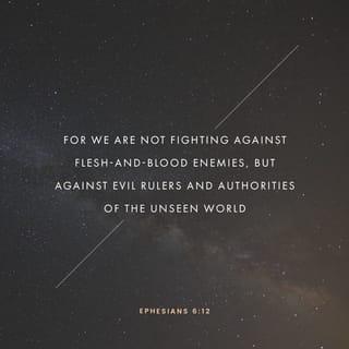 Ephesians 6:11-12 - Put on the full armor of God, so that you can take your stand against the devil’s schemes. For our struggle is not against flesh and blood, but against the rulers, against the authorities, against the powers of this dark world and against the spiritual forces of evil in the heavenly realms.