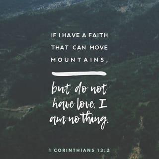 1 Corinthians 13:1-3 - If I speak in the tongues of men or of angels, but do not have love, I am only a resounding gong or a clanging cymbal. If I have the gift of prophecy and can fathom all mysteries and all knowledge, and if I have a faith that can move mountains, but do not have love, I am nothing. If I give all I possess to the poor and give over my body to hardship that I may boast, but do not have love, I gain nothing.