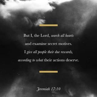 Jeremiah 17:10-17 - “I the LORD search the heart
and examine the mind,
to reward each person according to their conduct,
according to what their deeds deserve.”

Like a partridge that hatches eggs it did not lay
are those who gain riches by unjust means.
When their lives are half gone, their riches will desert them,
and in the end they will prove to be fools.

A glorious throne, exalted from the beginning,
is the place of our sanctuary.
LORD, you are the hope of Israel;
all who forsake you will be put to shame.
Those who turn away from you will be written in the dust
because they have forsaken the LORD,
the spring of living water.

Heal me, LORD, and I will be healed;
save me and I will be saved,
for you are the one I praise.
They keep saying to me,
“Where is the word of the LORD?
Let it now be fulfilled!”
I have not run away from being your shepherd;
you know I have not desired the day of despair.
What passes my lips is open before you.
Do not be a terror to me;
you are my refuge in the day of disaster.