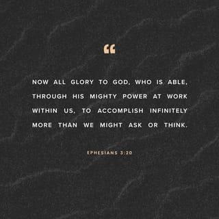 Ephesians 3:20-21 - With God’s power working in us, God can do much, much more than anything we can ask or imagine. To him be glory in the church and in Christ Jesus for all time, forever and ever. Amen.