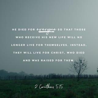 2 Corinthians 5:14-15 - Either way, Christ’s love controls us. Since we believe that Christ died for all, we also believe that we have all died to our old life. He died for everyone so that those who receive his new life will no longer live for themselves. Instead, they will live for Christ, who died and was raised for them.