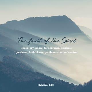 Galatians 5:22-26 - But the fruit of the Spirit is love, joy, peace, forbearance, kindness, goodness, faithfulness, gentleness and self-control. Against such things there is no law. Those who belong to Christ Jesus have crucified the flesh with its passions and desires. Since we live by the Spirit, let us keep in step with the Spirit. Let us not become conceited, provoking and envying each other.