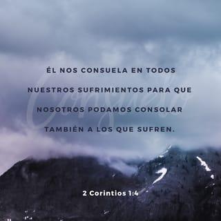 2 Corintios 1:3-7 - Toda la alabanza sea para Dios, el Padre de nuestro Señor Jesucristo. Dios es nuestro Padre misericordioso y la fuente de todo consuelo. Él nos consuela en todas nuestras dificultades para que nosotros podamos consolar a otros. Cuando otros pasen por dificultades, podremos ofrecerles el mismo consuelo que Dios nos ha dado a nosotros. Pues, cuanto más sufrimos por Cristo, tanto más Dios nos colmará de su consuelo por medio de Cristo. Aun cuando estamos abrumados por dificultades, ¡es para el consuelo y la salvación de ustedes! Pues, cuando nosotros somos consolados, ciertamente los consolaremos a ustedes. Entonces podrán soportar con paciencia los mismos sufrimientos que nosotros. Tenemos la plena confianza de que, al participar ustedes de nuestros sufrimientos, también tendrán parte del consuelo que Dios nos da.