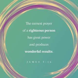 James 5:16-18 - Therefore confess your sins to each other and pray for each other so that you may be healed. The prayer of a righteous person is powerful and effective.
Elijah was a human being, even as we are. He prayed earnestly that it would not rain, and it did not rain on the land for three and a half years. Again he prayed, and the heavens gave rain, and the earth produced its crops.