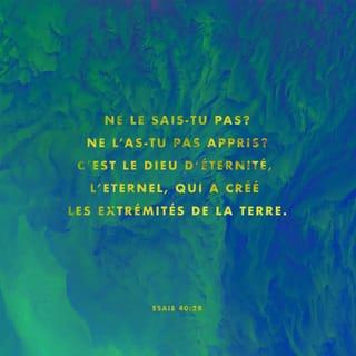 Ésaïe 40:28 - Pourtant, le SEIGNEUR est Dieu
depuis toujours et pour toujours.
Tu ne sais pas cela ?
Tu ne l’as donc pas entendu dire ?
Il a créé toute la terre.
Il ne manque jamais de force,
il n’est jamais fatigué.
Personne ne peut mesurer la profondeur de son intelligence.