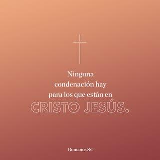 Romanos 8:1-17 - Ahora, pues, ninguna condenación hay para los que están en Cristo Jesús, los que no andan conforme a la carne, sino conforme al Espíritu. Porque la ley del Espíritu de vida en Cristo Jesús me ha librado de la ley del pecado y de la muerte. Porque lo que era imposible para la ley, por cuanto era débil por la carne, Dios, enviando a su Hijo en semejanza de carne de pecado y a causa del pecado, condenó al pecado en la carne; para que la justicia de la ley se cumpliese en nosotros, que no andamos conforme a la carne, sino conforme al Espíritu. Porque los que son de la carne piensan en las cosas de la carne; pero los que son del Espíritu, en las cosas del Espíritu. Porque el ocuparse de la carne es muerte, pero el ocuparse del Espíritu es vida y paz. Por cuanto los designios de la carne son enemistad contra Dios; porque no se sujetan a la ley de Dios, ni tampoco pueden; y los que viven según la carne no pueden agradar a Dios.
Mas vosotros no vivís según la carne, sino según el Espíritu, si es que el Espíritu de Dios mora en vosotros. Y si alguno no tiene el Espíritu de Cristo, no es de él. Pero si Cristo está en vosotros, el cuerpo en verdad está muerto a causa del pecado, mas el espíritu vive a causa de la justicia. Y si el Espíritu de aquel que levantó de los muertos a Jesús mora en vosotros, el que levantó de los muertos a Cristo Jesús vivificará también vuestros cuerpos mortales por su Espíritu que mora en vosotros.
Así que, hermanos, deudores somos, no a la carne, para que vivamos conforme a la carne; porque si vivís conforme a la carne, moriréis; mas si por el Espíritu hacéis morir las obras de la carne, viviréis. Porque todos los que son guiados por el Espíritu de Dios, estos son hijos de Dios. Pues no habéis recibido el espíritu de esclavitud para estar otra vez en temor, sino que habéis recibido el espíritu de adopción, por el cual clamamos: ¡Abba, Padre! El Espíritu mismo da testimonio a nuestro espíritu, de que somos hijos de Dios. Y si hijos, también herederos; herederos de Dios y coherederos con Cristo, si es que padecemos juntamente con él, para que juntamente con él seamos glorificados.