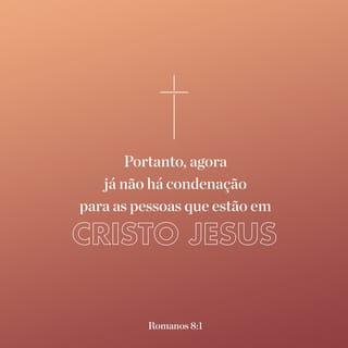 Romanos 8:1-18 - Agora já não existe nenhuma condenação para as pessoas que estão unidas com Cristo Jesus. Pois a lei do Espírito de Deus, que nos trouxe vida por estarmos unidos com Cristo Jesus, livrou você da lei do pecado e da morte. Deus fez o que a lei não pôde fazer porque a natureza humana era fraca. Deus condenou o pecado na natureza humana, enviando o seu próprio Filho, que veio na forma da nossa natureza pecaminosa a fim de acabar com o pecado. Deus fez isso para que as ordens justas da lei pudessem ser completamente cumpridas por nós, que vivemos de acordo com o Espírito de Deus e não de acordo com a natureza humana. Porque as pessoas que vivem de acordo com a natureza humana têm a sua mente controlada por essa mesma natureza. Mas as que vivem de acordo com o Espírito de Deus têm a sua mente controlada pelo Espírito. As pessoas que têm a mente controlada pela natureza humana acabarão morrendo espiritualmente; mas as que têm a mente controlada pelo Espírito de Deus terão a vida eterna e a paz. Por isso as pessoas que têm a mente controlada pela natureza humana se tornam inimigas de Deus, pois não obedecem à lei de Deus e, de fato, não podem obedecer a ela. As pessoas que vivem de acordo com a sua natureza humana não podem agradar a Deus.
Vocês, porém, não vivem como manda a natureza humana, mas como o Espírito de Deus quer, se é que o Espírito de Deus vive realmente em vocês. Quem não tem o Espírito de Cristo não pertence a ele. Mas, se Cristo vive em vocês, então, embora o corpo de vocês vá morrer por causa do pecado, o Espírito de Deus é vida para vocês porque vocês foram aceitos por Deus. Se em vocês vive o Espírito daquele que ressuscitou Jesus, então aquele que ressuscitou Jesus Cristo dará também vida ao corpo mortal de vocês, por meio do seu Espírito, que vive em vocês.
Portanto, meus irmãos, nós temos uma obrigação, que é a de não vivermos de acordo com a nossa natureza humana. Porque, se vocês viverem de acordo com a natureza humana, vocês morrerão espiritualmente; mas, se pelo Espírito de Deus vocês matarem as suas ações pecaminosas, vocês viverão espiritualmente. Pois aqueles que são guiados pelo Espírito de Deus são filhos de Deus. Porque o Espírito que vocês receberam de Deus não torna vocês escravos e não faz com que tenham medo. Pelo contrário, o Espírito torna vocês filhos de Deus; e pelo poder do Espírito dizemos com fervor a Deus: “Pai, meu Pai!” O Espírito de Deus se une com o nosso espírito para afirmar que somos filhos de Deus. Nós somos seus filhos, e por isso receberemos as bênçãos que ele guarda para o seu povo, e também receberemos com Cristo aquilo que Deus tem guardado para ele. Porque, se tomamos parte nos sofrimentos de Cristo, também tomaremos parte na sua glória.

Eu penso que o que sofremos durante a nossa vida não pode ser comparado, de modo nenhum, com a glória que nos será revelada no futuro.