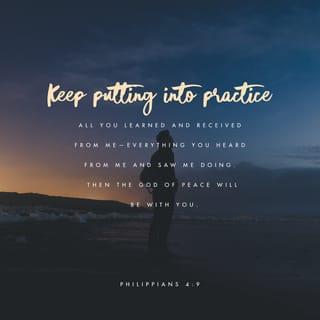 Philippians 4:8-9 - Summing it all up, friends, I’d say you’ll do best by filling your minds and meditating on things true, noble, reputable, authentic, compelling, gracious—the best, not the worst; the beautiful, not the ugly; things to praise, not things to curse. Put into practice what you learned from me, what you heard and saw and realized. Do that, and God, who makes everything work together, will work you into his most excellent harmonies.