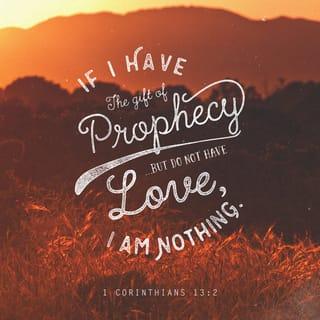 1 Corinthians 13:1-3 - If I speak in the tongues of men or of angels, but do not have love, I am only a resounding gong or a clanging cymbal. If I have the gift of prophecy and can fathom all mysteries and all knowledge, and if I have a faith that can move mountains, but do not have love, I am nothing. If I give all I possess to the poor and give over my body to hardship that I may boast, but do not have love, I gain nothing.