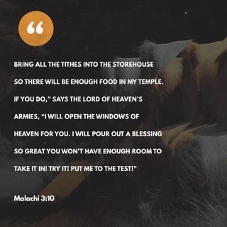 Malachi 3:9-11 - Ye are cursed with a curse: for ye have robbed me, even this whole nation. Bring ye all the tithes into the storehouse, that there may be meat in mine house, and prove me now herewith, saith the LORD of hosts, if I will not open you the windows of heaven, and pour you out a blessing, that there shall not be room enough to receive it. And I will rebuke the devourer for your sakes, and he shall not destroy the fruits of your ground; neither shall your vine cast her fruit before the time in the field, saith the LORD of hosts.