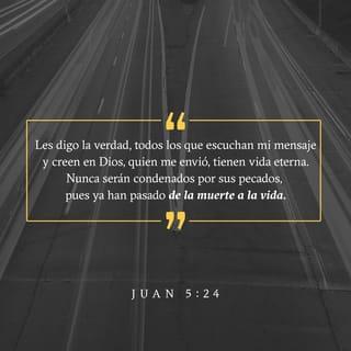 Juan 5:24-25 - »Les digo la verdad, todos los que escuchan mi mensaje y creen en Dios, quien me envió, tienen vida eterna. Nunca serán condenados por sus pecados, pues ya han pasado de la muerte a la vida.
»Y les aseguro que se acerca el tiempo —de hecho, ya ha llegado— cuando los muertos oirán mi voz, la voz del Hijo de Dios, y los que escuchen, vivirán.