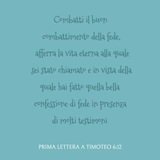 Prima lettera a Timoteo 6:11-12 - Ma tu, uomo di Dio, fuggi queste cose e ricerca la giustizia, la pietà, la fede, l’amore, la costanza e la mansuetudine. Combatti il buon combattimento della fede, afferra la vita eterna alla quale sei stato chiamato e in vista della quale hai fatto quella bella confessione di fede in presenza di molti testimoni.