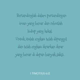 1 Timotius 6:11-12 - Tetapi kamu adalah milik Allah. Karena itu jauhkanlah dirimu dari semuanya itu. Kejarlah terus hidup yang benar dan yang sesuai kehendak Allah. Tetaplah percaya kepada Kristus. Teruslah berbuat kasih dan bersikap lemah lembut kepada semua orang. Dan bertahanlah dalam penderitaan. Seperti olahragawan berlatih keras untuk sebuah pertandingan, demikianlah hendaknya kamu berjuang agar tetap percaya penuh kepada ajaran benar. Sesuai dengan panggilan Allah dalam dirimu, berjuanglah untuk mendapatkan hadiah kemenangan, yaitu hidup yang kekal. Ingatlah bahwa kamu sudah mengakui keyakinanmu itu di hadapan orang banyak.