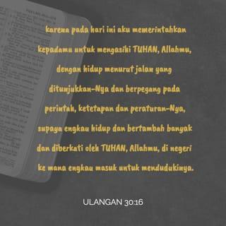 Ulangan 30:16 - karena pada hari ini aku memerintahkan kepadamu untuk mengasihi TUHAN, Allahmu, dengan hidup menurut jalan yang ditunjukkan-Nya dan berpegang pada perintah, ketetapan dan peraturan-Nya, supaya engkau hidup dan bertambah banyak dan diberkati oleh TUHAN, Allahmu, di negeri ke mana engkau masuk untuk mendudukinya.