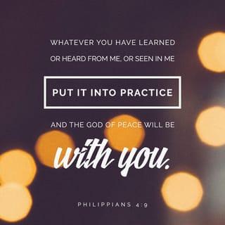 Philippians 4:8-9 - Summing it all up, friends, I’d say you’ll do best by filling your minds and meditating on things true, noble, reputable, authentic, compelling, gracious—the best, not the worst; the beautiful, not the ugly; things to praise, not things to curse. Put into practice what you learned from me, what you heard and saw and realized. Do that, and God, who makes everything work together, will work you into his most excellent harmonies.