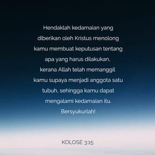 KOLOSE 3:14-15 - Di samping melakukan semua itu, kamu harus saling mengasihi, kerana kasih menyatupadukan kamu dengan sempurna. Hendaklah kedamaian yang diberikan oleh Kristus menolong kamu membuat keputusan tentang apa yang harus dilakukan, kerana Allah telah memanggil kamu supaya menjadi anggota satu tubuh, sehingga kamu dapat mengalami kedamaian itu. Bersyukurlah!