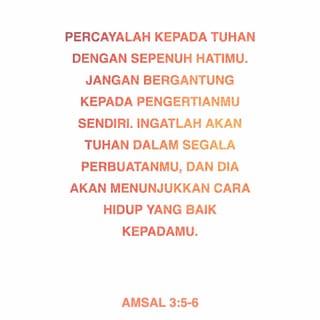 AMSAL 3:5-6 - Percayalah kepada TUHAN dengan sepenuh hatimu. Jangan bergantung kepada pengertianmu sendiri. Ingatlah akan TUHAN dalam segala perbuatanmu, dan Dia akan menunjukkan cara hidup yang baik kepadamu.