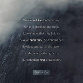 Romans 5:3-5 - Not only so, but we also glory in our sufferings, because we know that suffering produces perseverance; perseverance, character; and character, hope. And hope does not put us to shame, because God’s love has been poured out into our hearts through the Holy Spirit, who has been given to us.