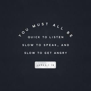 James 1:19 - Understand this, my beloved brothers and sisters. Let everyone be quick to hear [be a careful, thoughtful listener], slow to speak [a speaker of carefully chosen words and], slow to anger [patient, reflective, forgiving]