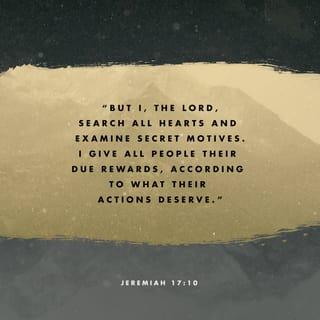 Jeremiah 17:10-17 - “I the LORD search the heart
and examine the mind,
to reward each person according to their conduct,
according to what their deeds deserve.”

Like a partridge that hatches eggs it did not lay
are those who gain riches by unjust means.
When their lives are half gone, their riches will desert them,
and in the end they will prove to be fools.

A glorious throne, exalted from the beginning,
is the place of our sanctuary.
LORD, you are the hope of Israel;
all who forsake you will be put to shame.
Those who turn away from you will be written in the dust
because they have forsaken the LORD,
the spring of living water.

Heal me, LORD, and I will be healed;
save me and I will be saved,
for you are the one I praise.
They keep saying to me,
“Where is the word of the LORD?
Let it now be fulfilled!”
I have not run away from being your shepherd;
you know I have not desired the day of despair.
What passes my lips is open before you.
Do not be a terror to me;
you are my refuge in the day of disaster.